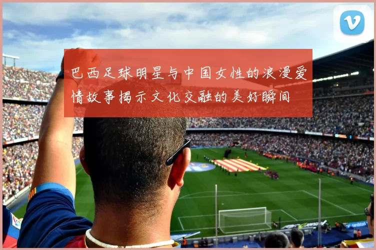 巴西足球明星与中国女性的浪漫爱情故事揭示文化交融的美好瞬间