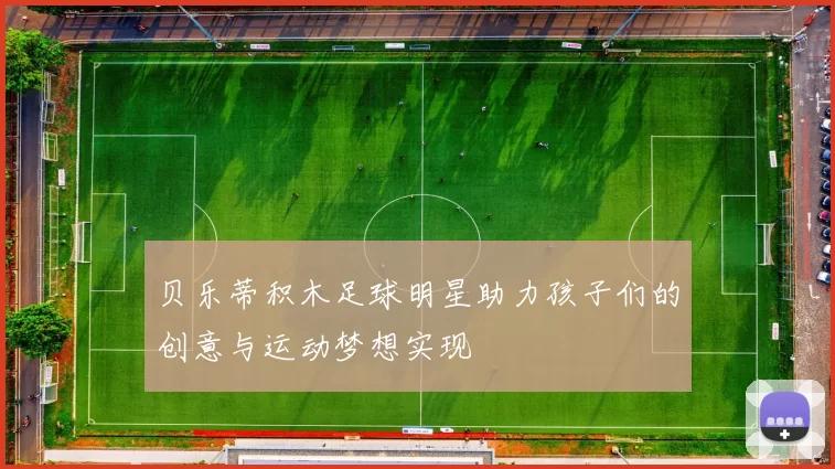 贝乐蒂积木足球明星助力孩子们的创意与运动梦想实现