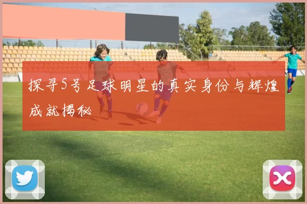 探寻5号足球明星的真实身份与辉煌成就揭秘