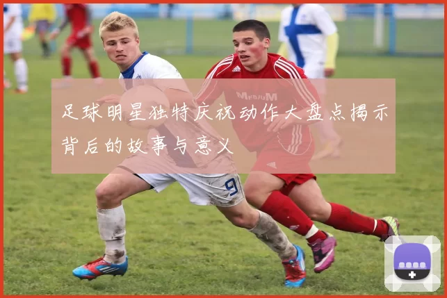 足球明星独特庆祝动作大盘点揭示背后的故事与意义