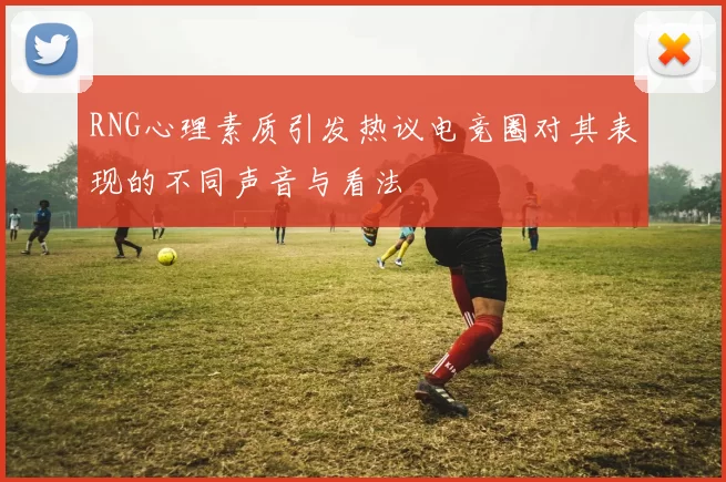 RNG心理素质引发热议电竞圈对其表现的不同声音与看法