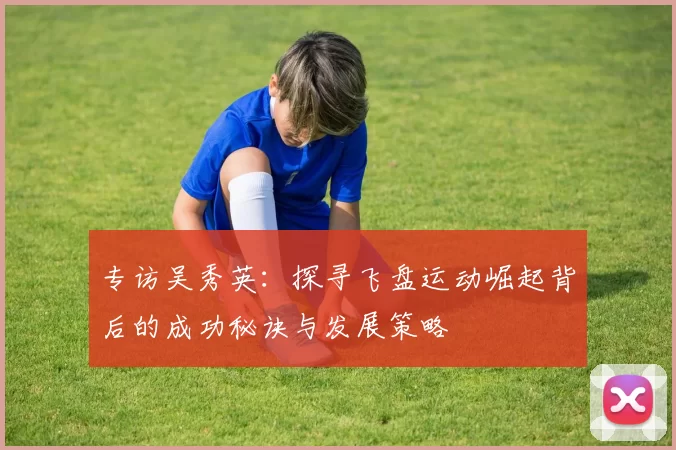 专访吴秀英：探寻飞盘运动崛起背后的成功秘诀与发展策略