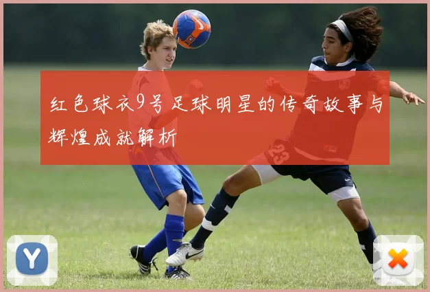 红色球衣9号足球明星的传奇故事与辉煌成就解析