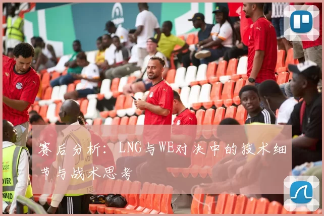 赛后分析：LNG与WE对决中的技术细节与战术思考