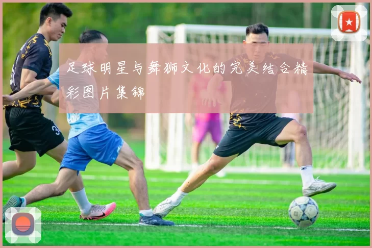足球明星与舞狮文化的完美结合精彩图片集锦