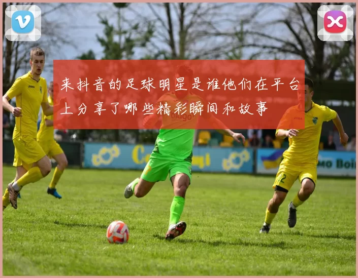 来抖音的足球明星是谁他们在平台上分享了哪些精彩瞬间和故事